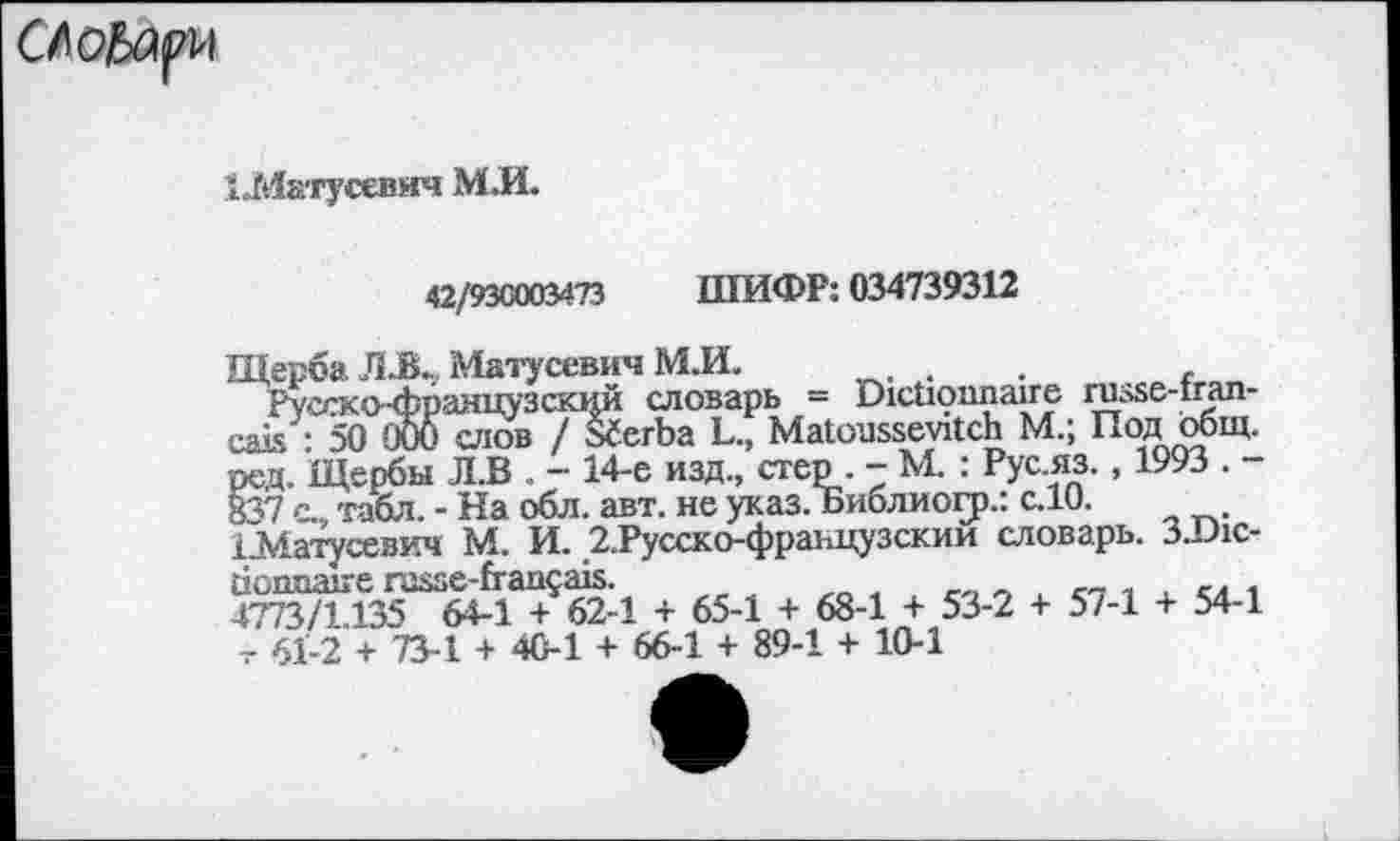 ﻿CAobayvi
ЦИатусевич МЛ.
42/930003473 ШИФР: 034739312
Щерба JIJBL Матусевич М.И.	.	.
Русско французский словарь = Dictionnaire russe-tran-cais : 50 ООО слов / S6erba L., Matousseyitch M.; Под общ. ред. Щербы Л.В . - 14-е изд., стер . - М. : Рус.яз., 1993 . -837 с., табл. - На обл. авт. не указ. Библиогр.: с.10.
Шатусевич М. И. 2.Русско-французскии словарь. 3.D1C-tionnaire russe-français.	п с„ ,
4773/1.135 64-1 + 62-1 + 65-1 + 68-1 + 53-2 + 5/-1 + 54-1 .- 61-2 + 73-1 + 40-1 + 66-1 + 89-1 + 10-1